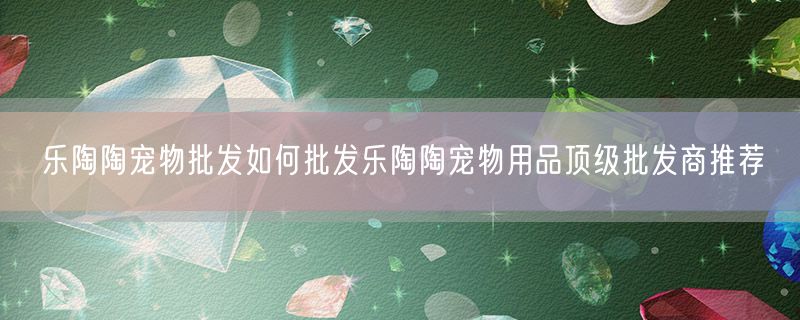 <strong>乐陶陶宠物批发如何批发乐陶陶宠物用品顶级批发商推荐</strong>
