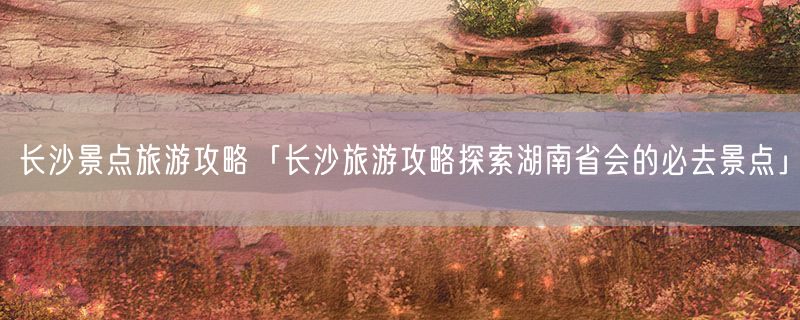 <strong>长沙景点旅游攻略「长沙旅游攻略探索湖南省会的必去景点」</strong>