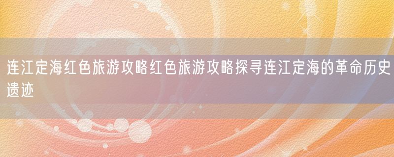 <strong>连江定海红色旅游攻略红色旅游攻略探寻连江定海的革命历史遗迹</strong>