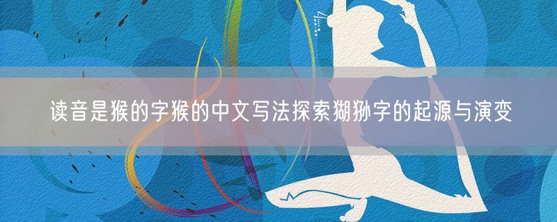 读音是猴的字猴的中文写法探索猢狲字的起源与演变